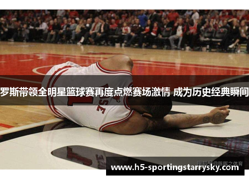 罗斯带领全明星篮球赛再度点燃赛场激情 成为历史经典瞬间